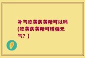 补气吃黄芪黄精可以吗(吃黄芪黄精可增强元气？)