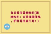 每日养生黄精枸杞(黄精枸杞：日常保健佳品，护肝养生离不开！)