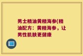 男士精油黄精海参(精油配方：黄精海参，让男性肌肤更健康