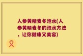 人参黄精麦冬泡水(人参黄精麦冬的泡水方法，让你健康又美容)