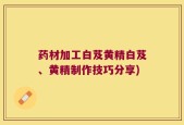药材加工白芨黄精白芨、黄精制作技巧分享)