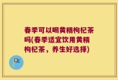 春季可以喝黄精枸杞茶吗(春季适宜饮用黄精枸杞茶，养生好选择)