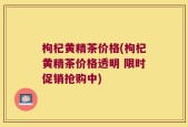枸杞黄精茶价格(枸杞黄精茶价格透明 限时促销抢购中)