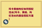 玛卡黄精枸杞如何搭配泡水(玛卡、黄精、枸杞泡水的最佳搭配方案)