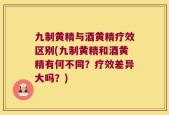 九制黄精与酒黄精疗效区别(九制黄精和酒黄精有何不同？疗效差异大吗？)