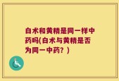 白术和黄精是同一样中药吗(白术与黄精是否为同一中药？)