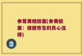 参茸黄精胶囊(参黄胶囊：保健养生的良心选择)