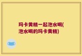 玛卡黄精一起泡水喝(泡水喝的玛卡黄精)