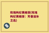 玫瑰枸杞黄精茶(玫瑰枸杞黄精茶：芳香滋补之选)