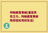 玛咖鹿茸黄精(重塑男性之力，玛咖鹿茸黄精助你轻松驾驭生活)