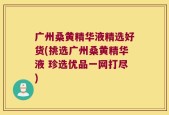 广州桑黄精华液精选好货(挑选广州桑黄精华液 珍选优品一网打尽)