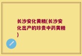 长沙安化黄精(长沙安化出产的珍贵中药黄精)