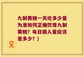 九制黄精一天吃多少量为准如何正确饮用九制黄精？每日摄入量应该是多少？)