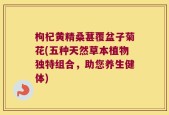 枸杞黄精桑葚覆盆子菊花(五种天然草本植物独特组合，助您养生健体)