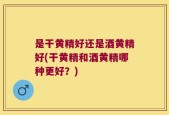 是干黄精好还是酒黄精好(干黄精和酒黄精哪种更好？)