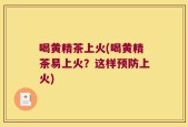 喝黄精茶上火(喝黄精茶易上火？这样预防上火)