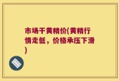 市场干黄精价(黄精行情走低，价格承压下滑)