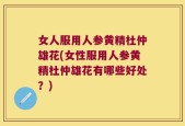 女人服用人参黄精杜仲雄花(女性服用人参黄精杜仲雄花有哪些好处？)