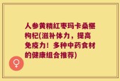 人参黄精红枣玛卡桑椹枸杞(滋补体力，提高免疫力！多种中药食材的健康组合推荐)