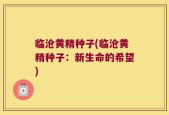 临沧黄精种子(临沧黄精种子：新生命的希望)