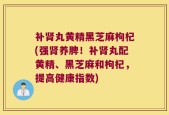 补肾丸黄精黑芝麻枸杞(强肾养脾！补肾丸配黄精、黑芝麻和枸杞，提高健康指数)