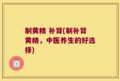 制黄精 补肾(制补肾黄精，中医养生的好选择)