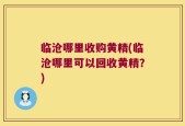 临沧哪里收购黄精(临沧哪里可以回收黄精？)