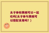 太子参和黄精可以一起吃吗(太子参与黄精可以搭配食用吗？)