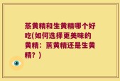 蒸黄精和生黄精哪个好吃(如何选择更美味的黄精：蒸黄精还是生黄精？)
