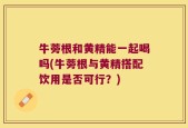 牛蒡根和黄精能一起喝吗(牛蒡根与黄精搭配饮用是否可行？)