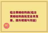 临沧黄精收购商(临沧黄精收购商拓宽业务发展，提升规模与效益)