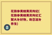 花旗参黄精黄芪枸杞(花旗参黄精黄芪枸杞汇聚大补好物，助您滋补养生)