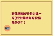 野生黄精6节多少钱一斤(野生黄精每斤价格是多少？)