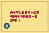 丹参可以和黄精一起煮吗(丹参与黄精能一起煮吗？)