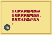 当归黄芪黄精鸡血藤(当归黄芪黄精鸡血藤，天然草本的治疗良方！)