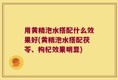 用黄精泡水搭配什么效果好(黄精泡水搭配茯苓、枸杞效果明显)