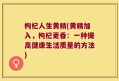 枸杞人生黄精(黄精加入，枸杞更香：一种提高健康生活质量的方法)