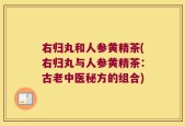 右归丸和人参黄精茶(右归丸与人参黄精茶：古老中医秘方的组合)
