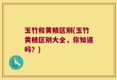 玉竹和黄精区别(玉竹黄精区别大全，你知道吗？)