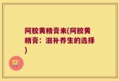 阿胶黄精膏来(阿胶黄精膏：滋补养生的选择)