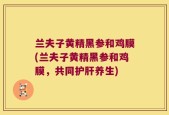 兰夫子黄精黑参和鸡膜(兰夫子黄精黑参和鸡膜，共同护肝养生)