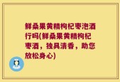 鲜桑果黄精枸杞枣泡酒行吗(鲜桑果黄精枸杞枣酒，独具清香，助您放松身心)