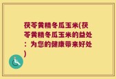 茯苓黄精冬瓜玉米(茯苓黄精冬瓜玉米的益处：为您的健康带来好处)