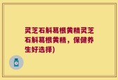 灵芝石斛葛根黄精灵芝石斛葛根黄精，保健养生好选择)
