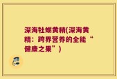 深海牡蛎黄精(深海黄精：跨界营养的全能“健康之果”)