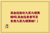 高血压能吃九蒸九晒黄精吗(高血压患者可否食用九蒸九晒黄精？)