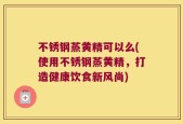 不锈钢蒸黄精可以么(使用不锈钢蒸黄精，打造健康饮食新风尚)