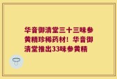 华音御清堂三十三味参黄精珍稀药材！华音御清堂推出33味参黄精