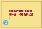 衡阳能种黄精(衡阳黄精种植：打造有机优品)