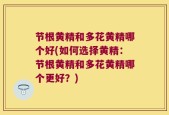 节根黄精和多花黄精哪个好(如何选择黄精：节根黄精和多花黄精哪个更好？)